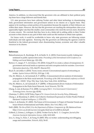 Long Papers                                                                                           41

America. In addition, we discovered that the governors who are affiliated to their political party
top brass have a large followers and friends base.
  U.S. state governors have been utilizing Twitter and other latest technology in disseminating
daily government information and government notices to its citizens on a regular basis. They
appear to be reaching a certain portion of its population because the majority of their followers are
within their states. However, the fact that the governors are reaching the metropolitan cities at an
appreciably higher rate than the smaller, rural communities who need the services most, should be
of some concern. We conclude that they have to do a better job in adding utility to their Twitter
accounts so that citizens in any part of their state could use this medium to obtain state updates.
  For future work, it would be worthwhile to know why state governors are following certain
individuals and state agencies. Knowing why the governors are following the agencies could be
beneficial to the federal government when disseminating human, economic and other valuable
resources to its citizens.



References
Balasubramanyan, R., Routledge, B. R., & Smith, N. A. (2010). From tweets to polls: Linking text
     sentiment to public opinion time series. Proceedings of the International AAAI Conference on
     Weblogs and Social Media (pp. 122–129).
Bertot, J. C., Jaeger, P. T., & Grimes, J. M. (2010). Using ICTs to create a culture of transparency: E-
     government and social media as openness and anti-corruption tools for societies. Government
     Information Quarterly, 27(3), 264-271. Elsevier B.V.
Boyd, D., & Golder, S. (2010). Tweet, tweet, retweet: Conversational aspects of retweeting on
    twitter. System Sciences (HICSS), 2010 (pp. 1-10).
Cha, M., Mislove, A., & Gummadi, K. P. (2009a). A measurement-driven analysis of information
     propagation in the flickr social network. Proceedings of the 18th international conference on World
     wide web - WWW ’09 (p. 721). New York, New York, USA: ACM Press.
Cha, M., Mislove, A., & Gummadi, K. P. (2009b). A Measurement-driven Analysis of Information
     Propagation in the Flickr Social Network. Social Networks, 721-730.
Chang, A.-mei, & Kannan, P. K. (2008). Leveraging Web 2 . 0 in Government E-Government /
    Technology Series. Business (pp. 82-85).
Cheterian, V. (2011). GCSP Policy Paper n°11. Geneva Centre for Security Policy, (February).
Chung, J., & Mustafaraj, E. (2010). Can Collective Sentiment Expressed on Twitter Predict Political
    Elections? Artificial Intelligence, 2, 1770-1771.
Cohen, S., & Eimicke, W. (2003). The Future of E-Government: A Project of Potential Trends and
    Issues School of International and Public Affairs. New York, 00(C), 1-10.
DoD. (2009). The Use of Web 2.0 in the Department of Defense. Components (p. 20). Retrieved from
   http://www.au.af.mil/au/awc/awcgate/dod/use-of-web20-in-dod.pdf
Golbeck, J., Grimes, J., & Rogers, A. (2010). Twitter Use by the U . S . Congress. Journal of the
    American Society for Information Science, 61(8), 1612-1621.
Java, A., Song, X., Finin, T., & Tseng, B. (2007). Why we twitter: understanding microblogging
     usage and communities. Network, 43(1), 56-65.
 