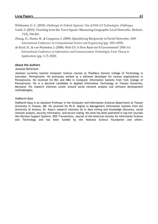 Long Papers                                                                                            43

Wilshusen, G. C. (2010). Challenges In Federal Agencies’ Use of Web 2.0 Technologies. Challenges.
Yardi, S. (2010). Tweeting from the Town Square: Measuring Geographic Local Networks. Methods,
    77(3), 194-201.
Zhang, H., Dantu, R., & Cangussu, J. (2009). Quantifying Reciprocity in Social Networks. 2009
    International Conference on Computational Science and Engineering (pp. 1031-1035).
de Kool, D., & van Wamelen, J. (2008). Web 2.0: A New Basis for E-Government? 2008 3rd
    International Conference on Information and Communication Technologies From Theory to
    Applications (pp. 1–7). IEEE.


About the Authors
Jameson McFarlane
Jameson currently teaches Computer Science courses at Thaddeus Stevens College of Technology in
Lancaster, Pennsylvania. He previously worked as a software developer for various organizations in
Pennsylvania. He received his BSc and MBA in Computer Information Systems from York College of
Pennsylvania. He is a doctoral candidate in Applied Information Technology at Towson University,
Maryland. His research interests center around social network analysis and software development
methodologies.


Siddharth Kaza
Siddharth Kaza is an Assistant Professor in the Computer and Information Sciences Department at Towson
University in Towson, MD. He received his Ph.D. degree in Management Information Systems from the
University of Arizona. Dr. Kaza’s research interests lie in data mining and knowledge discovery, social
network analysis, security informatics, and secure coding. His work has been published in top-tier journals
like Decision Support Systems, IEEE Transactions, Journal of the American Society for Information Science
and Technology and has been funded by the National Science Foundation and others.
 