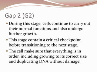 Gap 2 (G2)
 During this stage, cells continue to carry out
their normal functions and also undergo
further growth.
 This stage contain a critical checkpoint
before transitioning to the next stage.
 The cell make sure that everything is in
order, including growing to its correct size
and duplicating DNA without damage.
 