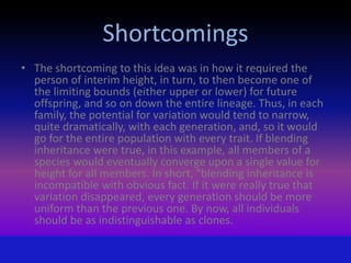 Shortcomings
• The shortcoming to this idea was in how it required the
person of interim height, in turn, to then become one of
the limiting bounds (either upper or lower) for future
offspring, and so on down the entire lineage. Thus, in each
family, the potential for variation would tend to narrow,
quite dramatically, with each generation, and, so it would
go for the entire population with every trait. If blending
inheritance were true, in this example, all members of a
species would eventually converge upon a single value for
height for all members. In short, "blending inheritance is
incompatible with obvious fact. If it were really true that
variation disappeared, every generation should be more
uniform than the previous one. By now, all individuals
should be as indistinguishable as clones.
 