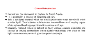 General introduction
❖ Cement was first discovered in England by Joseph Aspdin.
❖ It is essentially a mixture of limestone and clay.
❖ It is a powdered material which has initially plastic flow when mixed with water
or other liquid. Then it forms a solid structure in several hours with varying degree
of strength and bonding properties which continue with age.
❖ Specially, Portland cement is defined as finely grinded calcium aluminates and
silicates of varying compositions which hydrate when mixed with water to form
rigid continuous structure with good compressive strength.
 