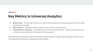 Key Metrics in Universal Analytics
● Bounce Rate – Percentage of visitors to a particular website who navigate away from the site after
viewing only one page.
● Pages/Session – Average number of pages a user views in a single session.
● Average Session Duration – Average amount of time spent per session – does not include Bounces
as these are recorded with 0 time spent in those sessions.
Universal Analytics key metrics operate under the assumption that more page views and longer sessions are the
main indication of positive user engagement with a website.
16
 