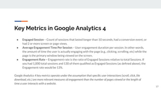 Key Metrics in Google Analytics 4
● Engaged Session – Count of sessions that lasted longer than 10 seconds, had a conversion event, or
had 2 or more screen or page views.
● Average Engagement Time Per Session – User engagement duration per session. In other words,
the amount of time the user is actually engaging with the page (e.g., clicking, scrolling, etc) while the
page is the primary window being viewed on the screen.
● Engagement Rate – Engagement rate is the ratio of Engaged Sessions relative to total Sessions. If
you had 1,000 total sessions and 130 of them qualiﬁed as Engaged Sessions (as deﬁned above), the
Engagement rate would be 13%.
Google Analytics 4 key metrics operate under the assumption that speciﬁc user interactions (scroll, click, ﬁle
download, etc.) are more relevant measures of engagement than the number of pages viewed or the length of
time a user interacts with a website.
17
 