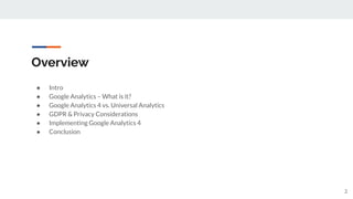 Overview
● Intro
● Google Analytics – What is it?
● Google Analytics 4 vs. Universal Analytics
● GDPR & Privacy Considerations
● Implementing Google Analytics 4
● Conclusion
2
 