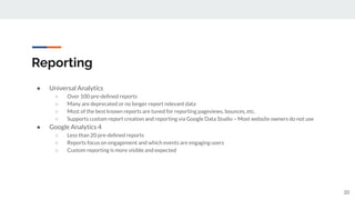 Reporting
● Universal Analytics
○ Over 100 pre-deﬁned reports
○ Many are deprecated or no longer report relevant data
○ Most of the best known reports are tuned for reporting pageviews, bounces, etc.
○ Supports custom report creation and reporting via Google Data Studio – Most website owners do not use
● Google Analytics 4
○ Less than 20 pre-deﬁned reports
○ Reports focus on engagement and which events are engaging users
○ Custom reporting is more visible and expected
20
 