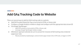 Add GA4 Tracking Code to Website
There are several ways to add the GA4 tracking code to a website:
● Add GA Provided Global Site Tag as instructed to HTML or theme code
● Conﬁgure a Google Analytics module or plugin and conﬁgure with the appropriate data stream ID
● Via Google Tag Manager:
○ Add GTM container as instructed to HTML or theme code
○ Leverage a Google Tag Manager module or plugin
● Whichever approach selected, be sure to account for inclusion of GA tracking only on desired
pages/user roles
○ May be provided by module/plugin, control of which pages include GA or GTM code, or triggers in GTM
47
 