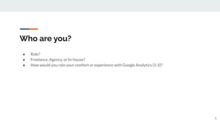 Who are you?
● Role?
● Freelance, Agency, or In-house?
● How would you rate your comfort or experience with Google Analytics (1-5)?
5
 