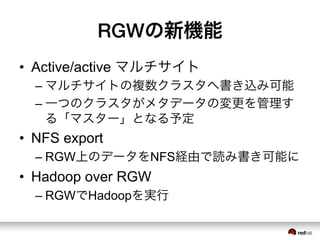 RGWの新機能
•  Active/active マルチサイト
– マルチサイトの複数クラスタへ書き込み可能
– 一つのクラスタがメタデータの変更を管理す
る「マスター」となる予定
•  NFS export
– RGW上のデータをNFS経由で読み書き可能に
•  Hadoop over RGW
– RGWでHadoopを実行
 