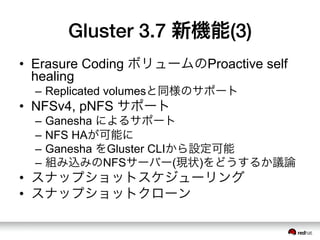 Gluster 3.7 新機能(3)
•  Erasure Coding ボリュームのProactive self
healing
–  Replicated volumesと同様のサポート
•  NFSv4, pNFS サポート
–  Ganesha によるサポート
–  NFS HAが可能に
–  Ganesha をGluster CLIから設定可能
–  組み込みのNFSサーバー(現状)をどうするか議論
•  スナップショットスケジューリング
•  スナップショットクローン
 