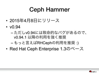 Ceph Hammer
•  2015年4月8日にリリース
•  v0.94
– ただしv0.94には致命的なバグがあるので、
v0.94.1 以降の利用を強く推奨
– もっと言えばRHCephの利用を推奨 :)
•  Red Hat Ceph Enterprise 1.3のベース
 