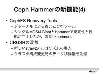 Ceph Hammerの新機能(4)
•  CephFS Recovery Tools
– ジャーナルによる復元と分析ツール
– シングルMDSはGiantとHammerで安定性と性
能が向上したが、まだexperimental
•  CRUSHの改善
– 新しいstraw2アルゴリズムの導入
– クラスタ構成変更時のデータ移動量を削減
 