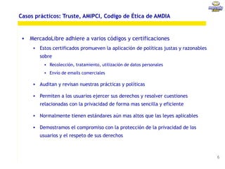 Casos prácticos: Truste, AMIPCI, Codigo de Ética de AMDIA


 • MercadoLibre adhiere a varios códigos y certificaciones
     • Estos certificados promueven la aplicación de políticas justas y razonables
        sobre
          • Recolección, tratamiento, utilización de datos personales
          • Envío de emails comerciales

     • Auditan y revisan nuestras prácticas y políticas

     • Permiten a los usuarios ejercer sus derechos y resolver cuestiones
        relacionadas con la privacidad de forma mas sencilla y eficiente

     • Normalmente tienen estándares aún mas altos que las leyes aplicables

     • Demostramos el compromiso con la protección de la privacidad de los
        usuarios y el respeto de sus derechos



                                                                                     6
 