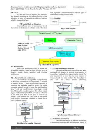 Sivasankari. S. A et al Int. Journal of Engineering Research and Application
ISSN : 2248-9622, Vol. 3, Issue 6, Nov-Dec 2013, pp.490-495
OUTPUT:
It is the one which is required and retrieved.
But the main advantage of this hashing function is that
whenever in need it is possible to add any function
which is standardized here.

www.ijera.com

hash algorithm’s structured and its different types of
architecture will be discussed here.
3.1. Algorithm

III. Skein Hash architecture
It has different types of architecture. It will
face either in Hardware or software mode. The skein

Fig: 4.Stick diagram

Fig: 5.Basic Block Algorithm
3.2. Architecture
This is the architecture which is meant and
3.2.2. Loop unrolling architecture
defined for rounding. There are three different types as
The main different of this architecture when
Iterative round, Loop unrolling and Pipeline
compared with iterative is here the exact number of
architecture.
rounds have to place before registering the output. The
area requirement is more due to more number of
rounds placed one after another. The throughput is
3.2.1. Iterative Round architecture
One round of skein algorithm is implemented
also
low
and
hence
lowers
efficiency.
in the round circuit.Skien-512 requires the 72 number
of rounds. Hence 72 times of iteration is needed to
complete one hardware round for skein. The round
operation not only carried by input. But also based on
key, Tweak and round Number to produce a round
key. The result is stored in register. If it is final output
it gets XORed with input which forwards to UBI. If it
is not final result then it will pass to loop till 72
rounds. Each rotation will carry over by one clock
cycle exactly. If there are n number of rounds then n
clock cycles are require.

Fig:7. Loop unrolling architecture

Fig.6.Iterative round architecture
www.ijera.com

3.2.3. Pipeline architecture
The main advantage of pipeline architecture
is increasing throughput.The advantageous feature of

492 | P a g e

 