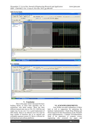 Sivasankari. S. A et al Int. Journal of Engineering Research and Application
ISSN : 2248-9622, Vol. 3, Issue 6, Nov-Dec 2013, pp.490-495

www.ijera.com

MIX FUNCTION

Key schedule

V. Conclusion
Thus in this paper which I discussed the basic
building blocks of skein hash algorithm and its
architecture with detail manner. Skein has three
different internal state sizes as 256, 512, 1024 bits and
output may be any size. It is a good replacement of
SHA family. Skein is an efficient tool to be used for
large number of functions due to its optional and
extendable argument system [1]. Skein is efficient for
both hardware and software platforms.
www.ijera.com

VI. ACKNOWLEDGEMENTS
Jesse Walker provided explanations of Skein
hash as well as suggestions for optimizing the
hardware implementation. I thank Doug Whiting and
Niels Ferguson for their Presentations on the Threefish
round implementations. I thanked Dr.Nedunchelian
Head of the department of computer science
engineering who reviewed my paper and
494 | P a g e

 