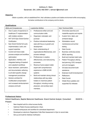 Anthony C. Rahn
Savannah, GA | (404) 492-0501 | rahnan1@hotmail.com
Objective
Obtain a position, with an established firm, that cultivates a positive and stable environment while encouraging
formative contributions to the company and its clients.
Qualifications
Skills and Competencies Leadership Abilities Epic Technical Skills
• Over 2 years of experience in
healthcare IT implementation
with multiple vendors
• NVT 2015 Epic Grand Central
Certification
• Epic Grand Central full cycle
implementation, build, and
support expertise
• Current and future state
process analysis and workflow
optimization
• Application, interface, and
integrated testing of inpatient
and outpatient workflows
• Issue resolution, optimization,
and documentation adhering
to all client specific change
management procedures
• Solution architect for
multifaceted compensation
and increased reimbursement
analysis and build
• Professional written and oral
communication skills
• Organized, motivated, and
punctual
• Positive motivational leadership
style with focus on growth and
development
• Keen understanding of
organizational effectiveness, and
process redesign.
• Proficiencies in creation,
effectiveness, and restructuring
processes.
• Revenue Cycle subject matter
expert with comprehensive
experience in EMR & EHR
systems
• Build and maintain strong clinical
relationships with key stake
holders to maximize patient
throughput, including nursing,
physician, and ancillary team
members.
• Chronicles searches and
masterfile exports and imports
• Custom form, label, and
armband design
• Workstation record
maintenance and printer
testing
• Data Courier
• Business continuity access
(BCA) reporting
• Build and maintain batch jobs
• Patient Throughput utilizing
bed planning, EVS, transport
and unit managers
• On-base document build
assistance
• Extension build & development
• Reflections
• Data Courier
• Initiate Nova updates and
supported SU releases
Professional History
Oxford Healthcare, Baptist Memorial Healthcare: Grand Central Analyst, Consultant 05/2016 –
Present
• New hospital build for critical access facility
• Optimize Patient Access dashboards in Epic
• Created workqueues and workflow for centralized department
• Developed an electronic Registration Falls Risk Assessment in Epic to record data
• Set up and build for Address Verification
 