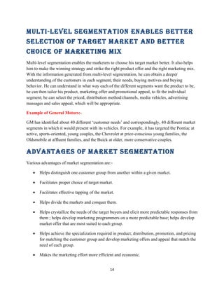 Multi-level SegMentation enableS better
Selection of target Market and better
choice of Marketing Mix
Multi-level segmentation enables the marketers to choose his target market better. It also helps
him to make the winning strategy and strike the right product offer and the right marketing mix.
With the information generated from multi-level segmentation, he can obtain a deeper
understanding of the customers in each segment, their needs, buying motives and buying
behavior. He can understand in what way each of the different segments want the product to be,
he can then tailor his product, marketing offer and promotional appeal, to fit the individual
segment; he can select the priced, distribution method/channels, media vehicles, advertising
massages and sales appeal, which will be appropriate.

Example of General Motors:-

GM has identified about 40 different ‘customer needs’ and correspondingly, 40 different market
segments in which it would present with its vehicles. For example, it has targeted the Pontiac at
active, sports-oriented, young couples, the Chevrolet at price-conscious young families, the
Oldsmobile at affluent families, and the Buick at older, more conservative couples.

advantageS of Market SegMentation
Various advantages of market segmentation are:-

   •   Helps distinguish one customer group from another within a given market.

   •   Facilitates proper choice of target market.

   •   Facilitates effective tapping of the market.

   •   Helps divide the markets and conquer them.

   •   Helps crystallize the needs of the target buyers and elicit more predictable responses from
       them ; helps develop marketing programmers on a more predictable base; helps develop
       market offer that are most suited to each group.

   •   Helps achieve the specialization required in product; distribution, promotion, and pricing
       for matching the customer group and develop marketing offers and appeal that match the
       need of each group.

   •   Makes the marketing effort more efficient and economic.


                                                14
 