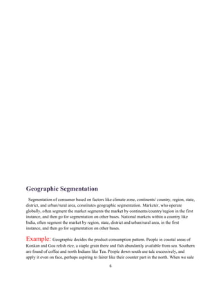 Geographic Segmentation
  Segmentation of consumer based on factors like climate zone, continents/ country, region, state,
district, and urban/rural area, constitutes geographic segmentation. Marketer, who operate
globally, often segment the market segments the market by continents/country/region in the first
instance, and then go for segmentation on other bases. National markets within a country like
India, often segment the market by region, state, district and urban/rural area, in the first
instance, and then go for segmentation on other bases.

Example: Geographic decides the product consumption pattern. People in coastal areas of
Konkan and Goa relish rice, a staple grain there and fish abundantly available from sea. Southern
are found of coffee and north Indians like Tea. People down south use talc excessively, and
apply it even on face, perhaps aspiring to fairer like their counter part in the north. When we sale
                                                 6
 