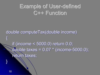 10
Example of User-defined
C++ Function
double computeTax(double income)
{
if (income < 5000.0) return 0.0;
double taxes = 0.07 * (income-5000.0);
return taxes;
}
 