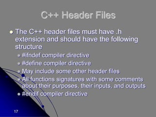 17
C++ Header Files
 The C++ header files must have .h
extension and should have the following
structure
 #ifndef compiler directive
 #define compiler directive
 May include some other header files
 All functions signatures with some comments
about their purposes, their inputs, and outputs
 #endif compiler directive
 