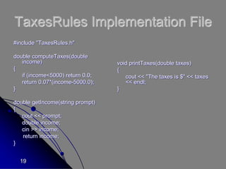 19
TaxesRules Implementation File
#include "TaxesRules.h"
double computeTaxes(double
income)
{
if (income<5000) return 0.0;
return 0.07*(income-5000.0);
}
double getIncome(string prompt)
{
cout << prompt;
double income;
cin >> income;
return income;
}
void printTaxes(double taxes)
{
cout << "The taxes is $" << taxes
<< endl;
}
 