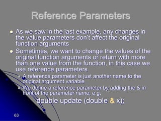 63
Reference Parameters
 As we saw in the last example, any changes in
the value parameters don’t affect the original
function arguments
 Sometimes, we want to change the values of the
original function arguments or return with more
than one value from the function, in this case we
use reference parameters
 A reference parameter is just another name to the
original argument variable
 We define a reference parameter by adding the & in
front of the parameter name, e.g.
double update (double & x);
 