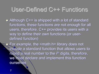 7
User-Defined C++ Functions
 Although C++ is shipped with a lot of standard
functions, these functions are not enough for all
users, therefore, C++ provides its users with a
way to define their own functions (or user-
defined function)
 For example, the <math.h> library does not
include a standard function that allows users to
round a real number to the ith digits, therefore,
we must declare and implement this function
ourselves
 