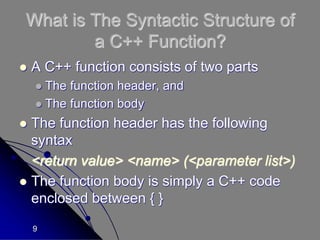 9
What is The Syntactic Structure of
a C++ Function?
 A C++ function consists of two parts
 The function header, and
 The function body
 The function header has the following
syntax
<return value> <name> (<parameter list>)
 The function body is simply a C++ code
enclosed between { }
 