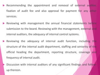  Recommending the appointment and removal of external auditor,
fixation of audit fee and also approval for payment for any other
services.
 Reviewing with management the annual financial statements before
submission to the board. Reviewing with the management, external and
internal auditors, the adequacy of internal control systems.
 Reviewing the adequacy of internal audit function, including the
structure of the internal audit department, staffing and seniority of the
official heading the department, reporting structure, coverage and
frequency of internal audit.
 Discussion with internal auditors of any significant findings and follow-
up thereon.
 