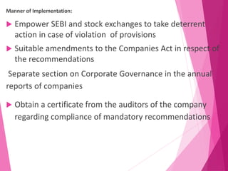 Manner of Implementation:
 Empower SEBI and stock exchanges to take deterrent
action in case of violation of provisions
 Suitable amendments to the Companies Act in respect of
the recommendations
Separate section on Corporate Governance in the annual
reports of companies
 Obtain a certificate from the auditors of the company
regarding compliance of mandatory recommendations
 