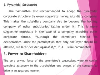 2. Pyramidal Structure:
The committee also recommended to adopt the pyramidal
corporate structure by every corporate having subsidiary company.
This makes the subsidiary company also to become the holding
company of other subsidiaries falling under it. This is more
suggestive especially in the case of a company acquiring other
corporate abroad. “Although the committee started its
deliberations under the presumption that only one layer should be
allowed, we later decided against it,” Dr. J.J. Irani commented.
3. Power to Shareholders:
The core driving force of the committee’s suggestions were to confer
complete autonomy to the shareholders and owners of the company to
drive in an apparent manner.
 