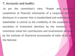 7. Accounts and Audits:
As per the committee’s view, “Proper and accurate
compilation of financial information of a corporate and its
disclosure in a manner that is standardized and understood by
stakeholder is central to the credibility of the corporate and
soundness of investment decisions by the investors. The
committee noted the contributions and involvements devoted
by the Institute of Chartered Accountants of India (ICAI) and
the National
 