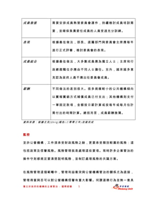 成員發展        需要安排成員熟習委員會運作，持續檢討成員培訓需

            要，並確保負責委任成員的人員受過充分訓練。


表現          根據最佳做法，部長、直屬部門與委員會主席應每年

            進行正式評審，檢討委員會的表現。


成員組合        根據最佳做法，大多數成員應為獨立人士；主席和行

            政總裁職位亦應由不同人士擔任。另外，越來越多意

            見認為政府人員不應出任委員會成員。


薪酬          不同做法的差別很大。很多規模較小的公共機構傾向

            以實報實銷方式補償成員已付支出；其他機構則支付

            一筆固定款項，金額按日薪計算或按每年或每月估計

            需付出的時間計算。總括而言，成員薪酬微薄。

資料來源：根據尤克(Uhrig)報告(二零零三年)改寫而成



監控

至於公營機構，工作須承受財政風險之餘，更要承受類別較廣的風險 ：這

包括政策及信譽風險。風險管理就是處理這些要項。現時許多企業管治的

操作守則都規定要清楚說明風險，並制訂處理風險的共識方案。



在風險管理這個範疇中，管理利益衝突與公營機構管治的關係尤為直接，

管理得當與否可以對公營機構信譽有重大影響。何謂道德行為並無一套具
獨立於政府的機構的企業管治 – 國際經驗   5
 