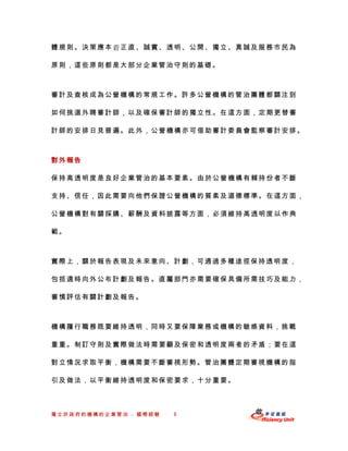 體規則。決策應本正直、誠實、透明、公開、獨立、真誠及服務市民為

原則，這些原則都是大部分企業管治守則的基礎。



審計及查核成為公營機構的常規工作。許多公營機構的管治團體都關注到

如何挑選外聘審計師，以及確保審計師的獨立性。在這方面，定期更替審

計師的安排日見普遍。此外，公營機構亦可借助審計委員會監察審計安排。



對外報告

保持高透明度是良好企業管治的基本要素。由於公營機構有賴持份者不斷

支持、信任，因此需要向他們保證公營機構的質素及道德標準。在這方面，

公營機構對有關採購、薪酬及資料披露等方面，必須維持高透明度以作典

範。



實際上，關於報告表現及未來意向、計劃，可通過多種途徑保持透明 度，

包括適時向外公布計劃及報告。直屬部門亦需要確保具備所需技巧及能力，

審慎評估有關計劃及報告。



機構履行職務既要維持透明，同時又要保障業務或機構的敏感資料，挑戰

重重。制訂守則及實際做法時需要顧及保密和透明度兩者的矛盾；要在這

對立情況求取平衡，機構需要不斷審視形勢。管治團體定期審視機構的指

引及做法，以平衡維持透明度和保密要求，十分重要。



獨立於政府的機構的企業管治 – 國際經驗   6
 