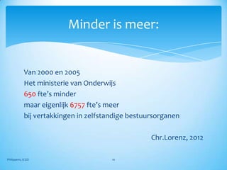 Minder is meer:


            Van 2000 en 2005
            Het ministerie van Onderwijs
            650 fte’s minder
            maar eigenlijk 6757 fte’s meer
            bij vertakkingen in zelfstandige bestuursorganen

                                                   Chr.Lorenz, 2012

Philippens, ICGO                       10
 