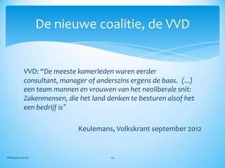 De nieuwe coalitie, de VVD


            VVD: “De meeste kamerleden waren eerder
            consultant, manager of anderszins ergens de baas. (...)
            een team mannen en vrouwen van het neoliberale snit:
            Zakenmensen, die het land denken te besturen alsof het
            een bedrijf is”

                             Keulemans, Volkskrant september 2012


Philippens, ICGO                        24
 