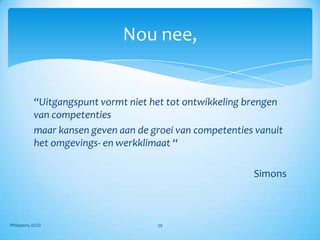 Nou nee,


            “Uitgangspunt vormt niet het tot ontwikkeling brengen
            van competenties
            maar kansen geven aan de groei van competenties vanuit
            het omgevings- en werkklimaat “

                                                           Simons



Philippens, ICGO                      39
 