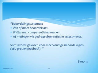 ”Beoordelingssystemen:
              één of meer beoordelaars
              lijstjes met competentiekenmerken
              of metingen via gedragsobservaties in assessments.

            Soms wordt gekozen voor meervoudige beoordelingen
            (360 graden feedback). “


                                                            Simons

Philippens, ICGO                       47
 