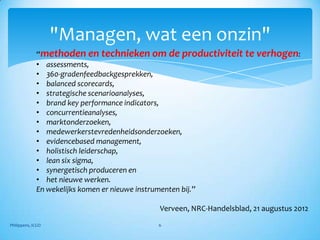 "Managen, wat een onzin"
             “methoden en technieken om de productiviteit te verhogen:
             • assessments,
             • 360-gradenfeedbackgesprekken,
             • balanced scorecards,
             • strategische scenarioanalyses,
             • brand key performance indicators,
             • concurrentieanalyses,
             • marktonderzoeken,
             • medewerkerstevredenheidsonderzoeken,
             • evidencebased management,
             • holistisch leiderschap,
             • lean six sigma,
             • synergetisch produceren en
             • het nieuwe werken.
             En wekelijks komen er nieuwe instrumenten bij.”

                                       Verveen, NRC-Handelsblad, 21 augustus 2012
Philippens, ICGO                       6
 