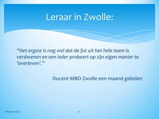 Leraar in Zwolle:


            “Het ergste is nog wel dat de fut uit het hele team is
            verdwenen en een ieder probeert op zijn eigen manier te
            'overleven’.”

                            Docent MBO Zwolle een maand geleden




Philippens, ICGO                       61
 