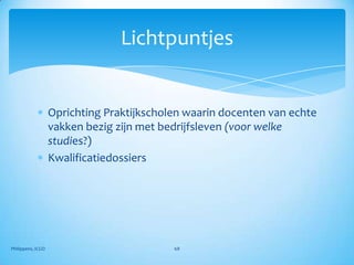 Lichtpuntjes


                   Oprichting Praktijkscholen waarin docenten van echte
                   vakken bezig zijn met bedrijfsleven (voor welke
                   studies?)
                   Kwalificatiedossiers




Philippens, ICGO                           68
 