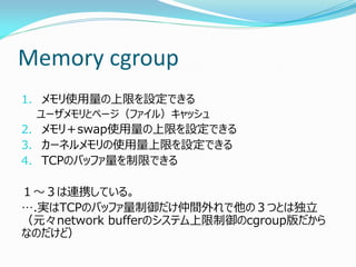 Memory cgroup 
1.メモリ使用量の上限を設定できる 
ユーザメモリとページ（ファイル）キャッシュ 
2.メモリ＋swap使用量の上限を設定できる 
3.カーネルメモリの使用量上限を設定できる 
4.TCPのバッファ量を制限できる 
１～３は連携している。 
….実はTCPのバッファ量制御だけ仲間外れで他の３つとは独立 （元々network bufferのシステム上限制御のcgroup版だから なのだけど）  