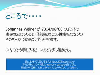 ところで・・・・ 
Johannes Weiner が 2014/08/08 のコミットで 
書き換えまくったので（綺麗になったし性能もよくなった） 
そのバージョンに基づいてしゃべります。 
※なので今手に入るカーネルとは少し違うかも。 
昔はホットパス等に手を入れるのに反発もあったので 
かなり外付けコード風にmemory cgroupを作ってた。 
最近は市民権？も出て来たのでよりスリム化している最中。  