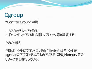 Cgroup 
“Control Group” の略 
－タスクのグループを作る －作ったグループに対し制限・パラメータ等を設定する ための機能 例えば、KVMのフロントエンドの “libvirt” は各 KVMを cgroupの下に突っ込んで動かすことで CPU,Memory等の 
リソース制御を行っている。  