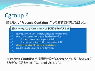 Cgroup ? 
実は元々、”Process Container ” って名前で開発が始まった。 
+/* 
+ * cgroup_create_dir - create a directory for an object. 
+ * cont: the cgroup we create the directory for. 
+ * It must have a valid ->parent field 
+ * And we are going to fill its ->dentry field. 
+ * dentry: dentry of the new container 
+ * mode: mode to set on new directory. 
+ */ 
昔のコードを見ると“Container”の文字が結構あったりする 
“Process Container”機能だけじゃ”Container”にならないよね？ 
とかそういう話もあって “Control Group”に  