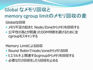 Global なメモリ回収と memory cgroup limitのメモリ回収の差 
Globalな回収 
メモリ不足の起きた Node/Zoneからメモリを回収する 
公平性の為とか間違ったOOM判断を避けるために全 cgroupをスキャンする 
Memory Limitによる回収 
Round Robinでnode/zoneからメモリ回収 
ヒエラルキ上関連するcgroupからメモリを回収する 
必要なだけ回収をしたら回収を止める  