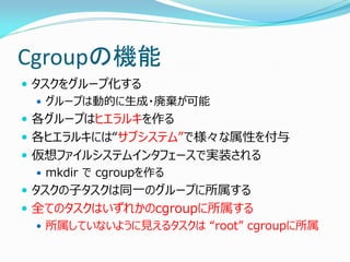 Cgroupの機能 
タスクをグループ化する 
グループは動的に生成・廃棄が可能 
各グループはヒエラルキを作る 
各ヒエラルキには“サブシステム”で様々な属性を付与 
仮想ファイルシステムインタフェースで実装される 
mkdir で cgroupを作る 
タスクの子タスクは同一のグループに所属する 
全てのタスクはいずれかのcgroupに所属する 
所属していないように見えるタスクは “root” cgroupに所属 
 