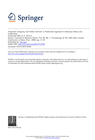 Corporate Integrity and Public Interest: A Relational Approach to Business Ethics and
Leadership
Author(s): Marvin T. Brown
Source: Journal of Business Ethics, Vol. 66, No. 1, Proceedings of the 18th Eben Annual
Conference in Bonn (Jun., 2006), pp. 11-18
Published by: Springer
Stable URL: http://www.jstor.org/stable/25123808 .
Accessed: 10/11/2014 04:06
Your use of the JSTOR archive indicates your acceptance of the Terms & Conditions of Use, available at .
http://www.jstor.org/page/info/about/policies/terms.jsp
.
JSTOR is a not-for-profit service that helps scholars, researchers, and students discover, use, and build upon a wide range of
content in a trusted digital archive. We use information technology and tools to increase productivity and facilitate new forms
of scholarship. For more information about JSTOR, please contact support@jstor.org.
.
Springer is collaborating with JSTOR to digitize, preserve and extend access to Journal of Business Ethics.
http://www.jstor.org
This content downloaded from 121.52.158.248 on Mon, 10 Nov 2014 04:06:25 AM
All use subject to JSTOR Terms and Conditions
 