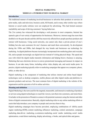 DIGITAL MARKETING
MODULE 1: INTRODUCTION TO DIGITAL MARKET
Introduction
The traditional manner of marketing involved businesses to advertise their products or services on
print media, radio and television, business cards, bill boards, and in many other similar ways where
Internet or social media websites were not employed for advertising. This had limited customer
reachability and scope of driving customers’ buying behaviour.
The 21st century has witnessed the developing a web presence in most companies, Internet has
opened a gate of vast variety of opportunities for businesses. Moreover, internet usage has more than
doubled over the past decade and this shift has massively affected how people purchase products and
interact with businesses. Using social networks, one cannot only share a private picture of one’s
birthday but also earn customers for one’s business and reach them conveniently. Its development
during the 1990s and 2000s, had changed the way brands and businesses use technology for
marketing. As digital platforms became increasingly incorporated into marketing plans and everyday
life, and as people increasingly use digital devices instead of visiting physical shops. The speed and
ease with which the digital media transmits information and helping boost a business is amazing.
Marketing that uses electronic devices to convey promotional messaging and measure its impact on
business. It can take many forms, including online video, display ads, and social media posts. In
practice, digital marketing typically refers to marketing campaigns that appear on a computer, phone,
tablet, or other device.
Digital marketing is the component of marketing that utilizes internet and online based digital
technologies such as desktop computers, mobile phones and other digital media and platforms to
promote products and services. The most common form of digital marketing is the website of the
organisation and the epicentre of all its online activities.
Meaning and definition
Digital Marketing is the term used for the targeted, measurable, and interactive marketing of products
or services using digital technologies to reach the viewers, turn them into customers, and retain them.
It includes in the promotion of brands to connect with potential customers using the internet and other
forms of digital communication. Basically, digital marketing refers to any online marketing efforts or
assets that help introduce your company to people and convince them to buy.
Digital marketing campaigns have become prevalent, employing combinations of (SEO), search
engine marketing (SEM), content marketing, influencer marketing, content automation, campaign
marketing, data-driven marketing, e-commerce marketing, social media marketing, social media
optimization, e-mail direct marketing, display advertising, e–books, and optical disks and games.
 