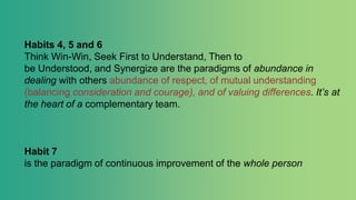 Habits 4, 5 and 6
Think Win-Win, Seek First to Understand, Then to
be Understood, and Synergize are the paradigms of abundance in
dealing with others abundance of respect, of mutual understanding
(balancing consideration and courage), and of valuing differences. It’s at
the heart of a complementary team.
Habit 7
is the paradigm of continuous improvement of the whole person
 