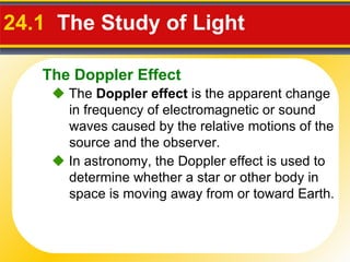 24.1  The Study of Light     The  Doppler effect  is the apparent change in frequency of electromagnetic or sound waves caused by the relative motions of the source and the observer.    In astronomy, the Doppler effect is used to determine whether a star or other body in space is moving away from or toward Earth. The Doppler Effect 